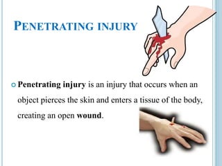 PENETRATING INJURY
 Penetrating injury is an injury that occurs when an
object pierces the skin and enters a tissue of the body,
creating an open wound.
 
