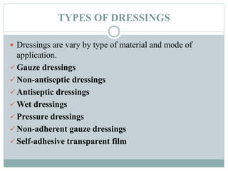 TYPES OF DRESSINGS
 Dressings are vary by type of material and mode of
application.
 Gauze dressings
 Non-antiseptic dressings
 Antiseptic dressings
 Wet dressings
 Pressure dressings
 Non-adherent gauze dressings
 Self-adhesive transparent film
 
