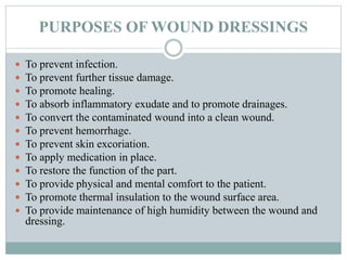 PURPOSES OF WOUND DRESSINGS
 To prevent infection.
 To prevent further tissue damage.
 To promote healing.
 To absorb inflammatory exudate and to promote drainages.
 To convert the contaminated wound into a clean wound.
 To prevent hemorrhage.
 To prevent skin excoriation.
 To apply medication in place.
 To restore the function of the part.
 To provide physical and mental comfort to the patient.
 To promote thermal insulation to the wound surface area.
 To provide maintenance of high humidity between the wound and
dressing.
 