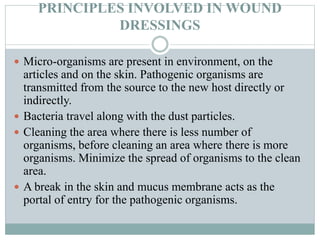 PRINCIPLES INVOLVED IN WOUND
DRESSINGS
 Micro-organisms are present in environment, on the
articles and on the skin. Pathogenic organisms are
transmitted from the source to the new host directly or
indirectly.
 Bacteria travel along with the dust particles.
 Cleaning the area where there is less number of
organisms, before cleaning an area where there is more
organisms. Minimize the spread of organisms to the clean
area.
 A break in the skin and mucus membrane acts as the
portal of entry for the pathogenic organisms.
 