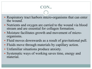 CON..
 Respiratory tract harbors micro-organisms that can enter
the wound.
 Nutrients and oxygen are carried to the wound via blood
stream and are essential for collagen formation.
 Moisture facilitates growth and movement of micro-
organisms.
 Fluid moves downwards as a result of gravitational pull.
 Fluids move through materials by capillary action.
 Unfamiliar situations produce anxiety.
 Systematic ways of working saves time, energy and
material.
 