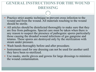 GENERAL INSTRUCTIONS FOR THE WOUND
DRESSING
 Practice strict aseptic technique to prevent cross infection to the
wound and from the wound. All materials touching to the wound
should be sterile.
 All articles should be disinfected thoroughly to make sure that they
are free from pathogens. Special care must be taken when there is
any reason to suspect the presence of pathogenic spores particularly
those causing the dreaded wound infections of gas gangrene and
tetanus. These spores are destroyed only by the sterilization with
steam under pressure.
 Wash hands thoroughly before and after procedure.
 Instruments used for one dressing can not be used for another until
they have been re-sterilized.
 Use masks, sterile gloves and gowns for large dressings to minimize
the wound contamination.
 