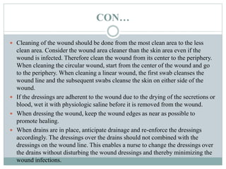 CON…
 Cleaning of the wound should be done from the most clean area to the less
clean area. Consider the wound area cleaner than the skin area even if the
wound is infected. Therefore clean the wound from its center to the periphery.
When cleaning the circular wound, start from the center of the wound and go
to the periphery. When cleaning a linear wound, the first swab cleanses the
wound line and the subsequent swabs cleanse the skin on either side of the
wound.
 If the dressings are adherent to the wound due to the drying of the secretions or
blood, wet it with physiologic saline before it is removed from the wound.
 When dressing the wound, keep the wound edges as near as possible to
promote healing.
 When drains are in place, anticipate drainage and re-enforce the dressings
accordingly. The dressings over the drains should not combined with the
dressings on the wound line. This enables a nurse to change the dressings over
the drains without disturbing the wound dressings and thereby minimizing the
wound infections.
 
