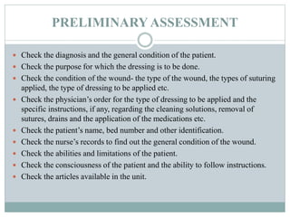 PRELIMINARY ASSESSMENT
 Check the diagnosis and the general condition of the patient.
 Check the purpose for which the dressing is to be done.
 Check the condition of the wound- the type of the wound, the types of suturing
applied, the type of dressing to be applied etc.
 Check the physician’s order for the type of dressing to be applied and the
specific instructions, if any, regarding the cleaning solutions, removal of
sutures, drains and the application of the medications etc.
 Check the patient’s name, bed number and other identification.
 Check the nurse’s records to find out the general condition of the wound.
 Check the abilities and limitations of the patient.
 Check the consciousness of the patient and the ability to follow instructions.
 Check the articles available in the unit.
 
