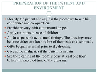 PREPARATION OF THE PATIENT AND
ENVIRONMENT
 Identify the patient and explain the procedure to win his
confidence and co-operation.
 Provide privacy with curtains and drapes.
 Apply restraints in case of children.
 As far as possible avoid meal timings. The dressings may
be done either one hour before of the meals or after meals.
 Offer bedpan or urinal prior to the dressing.
 Give some analgesics if the patient is in pain.
 See the cleaning of the room is done at least one hour
before the expected time of the dressing.
 