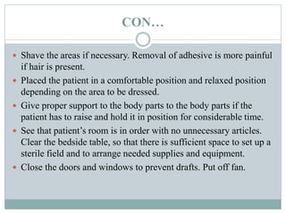 CON…
 Shave the areas if necessary. Removal of adhesive is more painful
if hair is present.
 Placed the patient in a comfortable position and relaxed position
depending on the area to be dressed.
 Give proper support to the body parts to the body parts if the
patient has to raise and hold it in position for considerable time.
 See that patient’s room is in order with no unnecessary articles.
Clear the bedside table, so that there is sufficient space to set up a
sterile field and to arrange needed supplies and equipment.
 Close the doors and windows to prevent drafts. Put off fan.
 