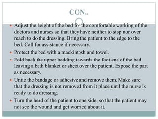 CON..
 Adjust the height of the bed for the comfortable working of the
doctors and nurses so that they have neither to stop nor over
reach to do the dressing. Bring the patient to the edge to the
bed. Call for assistance if necessary.
 Protect the bed with a mackintosh and towel.
 Fold back the upper bedding towards the foot end of the bed
leaving a bath blanket or sheet over the patient. Expose the part
as necessary.
 Untie the bandage or adhesive and remove them. Make sure
that the dressing is not removed from it place until the nurse is
ready to do dressing.
 Turn the head of the patient to one side, so that the patient may
not see the wound and get worried about it.
 