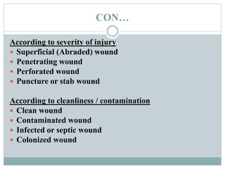 CON…
According to severity of injury
 Superficial (Abraded) wound
 Penetrating wound
 Perforated wound
 Puncture or stab wound
According to cleanliness / contamination
 Clean wound
 Contaminated wound
 Infected or septic wound
 Colonized wound
 