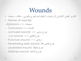 Wounds
• ‫تعرف‬ ‫الزم‬ ‫االبتدائي‬ ‫الطبي‬ ‫التقرير‬3‫نقط‬(‫بالعربي‬ ‫الجرح‬ ‫اسم‬–‫مكانه‬–‫وصفه‬
• Names of wounds
- Abrasions ‫سحجات‬==>
- Contusions ‫كدمات‬==>
- contused wound ‫رضي‬ ‫جرح‬==>
- cut wound ‫قطعي‬ ‫جرح‬==>
- Puncture wound ‫وخذي‬==>
- Penetrating stab wound ‫نافذ‬ ‫طعني‬ ‫جرح‬
- Lacerated wound ‫متهتك‬ ‫جرح‬
- Defense wound ‫دفاعيه‬ ‫جروح‬
 