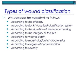 Types of wound classification
 Wounds can be classified as follows:-
 According to the etiology
 According to Rank-Wakefield classification system
 According to the duration of the wound healing
 According to the integrity of the skin
 According to wound depth
 According to morphological characteristics
 According to degree of contamination
 According to severity
 