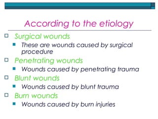 According to the etiology
 Surgical wounds
 These are wounds caused by surgical
procedure
 Penetrating wounds
 Wounds caused by penetrating trauma
 Blunt wounds
 Wounds caused by blunt trauma
 Burn wounds
 Wounds caused by burn injuries
 