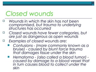 Closed wounds
 Wounds in which the skin has not been
compromised, but trauma to underlying
structures has occurred
 Closed wounds have fewer categories, but
are just as dangerous as open wounds
 Examples of closed wounds are:
 Contusions - (more commonly known as a
bruise) - caused by blunt force trauma
that damages tissue under the skin
 Hematoma - (also called a blood tumor) -
caused by damage to a blood vessel that
in turn causes blood to collect under the
skin
 