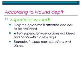 According to wound depth
 Superficial wounds
 Only the epidermis is affected and has
to be replaced
 A truly superficial wound does not bleed
and heals within a few days
 Examples include most abrasions and
blisters
 