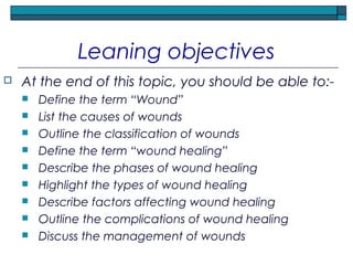 Leaning objectives
 At the end of this topic, you should be able to:-
 Define the term “Wound”
 List the causes of wounds
 Outline the classification of wounds
 Define the term “wound healing”
 Describe the phases of wound healing
 Highlight the types of wound healing
 Describe factors affecting wound healing
 Outline the complications of wound healing
 Discuss the management of wounds
 