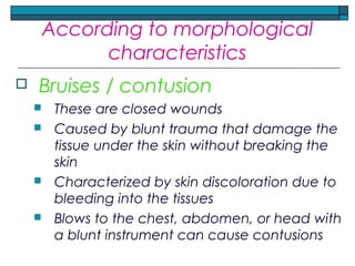 According to morphological
characteristics
 Bruises / contusion
 These are closed wounds
 Caused by blunt trauma that damage the
tissue under the skin without breaking the
skin
 Characterized by skin discoloration due to
bleeding into the tissues
 Blows to the chest, abdomen, or head with
a blunt instrument can cause contusions
 
