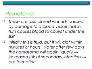 Hematoma
 These are also closed wounds caused
by damage to a blood vessel that in
turn causes blood to collect under the
skin
 Initially this is fluid, but it will clot within
minutes or hours ⇒later after few days
the hematoma will again liquefy →
increased risk of secondary infection →
pus formation
 