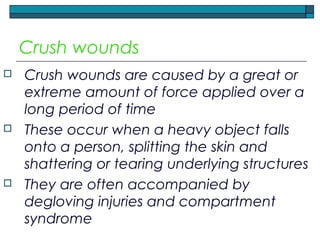 Crush wounds
 Crush wounds are caused by a great or
extreme amount of force applied over a
long period of time
 These occur when a heavy object falls
onto a person, splitting the skin and
shattering or tearing underlying structures
 They are often accompanied by
degloving injuries and compartment
syndrome
 