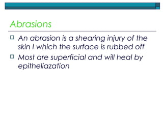 Abrasions
 An abrasion is a shearing injury of the
skin I which the surface is rubbed off
 Most are superficial and will heal by
epitheliazation
 