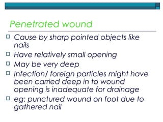 Penetrated wound
 Cause by sharp pointed objects like
nails
 Have relatively small opening
 May be very deep
 Infection/ foreign particles might have
been carried deep in to wound
opening is inadequate for drainage
 eg: punctured wound on foot due to
gathered nail
 