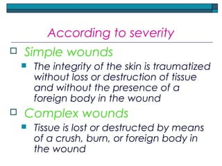 According to severity
 Simple wounds
 The integrity of the skin is traumatized
without loss or destruction of tissue
and without the presence of a
foreign body in the wound
 Complex wounds
 Tissue is lost or destructed by means
of a crush, burn, or foreign body in
the wound
 