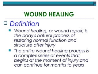 WOUND HEALING
 Definition
 Wound healing, or wound repair, is
the body's natural process of
restoring normal function and
structure after injury
 The entire wound healing process is
a complex series of events that
begins at the moment of injury and
can continue for months to years
 