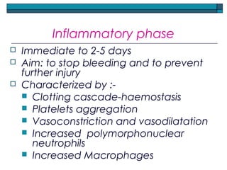 Inflammatory phase
 Immediate to 2-5 days
 Aim: to stop bleeding and to prevent
further injury
 Characterized by :-
 Clotting cascade-haemostasis
 Platelets aggregation
 Vasoconstriction and vasodilatation
 Increased polymorphonuclear
neutrophils
 Increased Macrophages
 