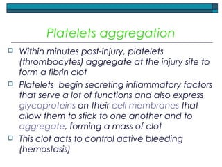 Platelets aggregation
 Within minutes post-injury, platelets
(thrombocytes) aggregate at the injury site to
form a fibrin clot
 Platelets begin secreting inflammatory factors
that serve a lot of functions and also express
glycoproteins on their cell membranes that
allow them to stick to one another and to
aggregate, forming a mass of clot
 This clot acts to control active bleeding
(hemostasis)
 