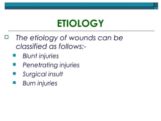 ETIOLOGY
 The etiology of wounds can be
classified as follows:-
 Blunt injuries
 Penetrating injuries
 Surgical insult
 Burn injuries
 