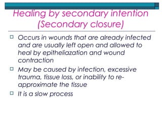 Healing by secondary intention
(Secondary closure)
 Occurs in wounds that are already infected
and are usually left open and allowed to
heal by epitheliazation and wound
contraction
 May be caused by infection, excessive
trauma, tissue loss, or inability to re-
approximate the tissue
 It is a slow process
 