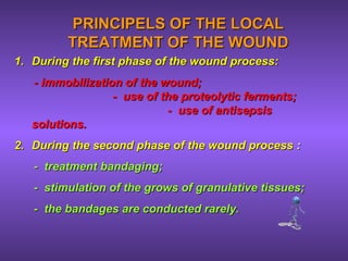PRINCIPELS OF THE LOCALPRINCIPELS OF THE LOCAL
TREATMENT OF THE WOUNDTREATMENT OF THE WOUND
1.1. During the first phase of the wound process:During the first phase of the wound process:
- immobilization of the wound;- immobilization of the wound;
- use of the proteolytic ferments;- use of the proteolytic ferments;
- use of antisepsis- use of antisepsis
solutions.solutions.
2.2. During the second phase of the wound processDuring the second phase of the wound process ::
- treatment bandaging;- treatment bandaging;
- stimulation of the grows of granulative tissues;- stimulation of the grows of granulative tissues;
- the bandages are conducted rarely.- the bandages are conducted rarely.
 