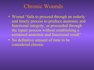Chronic Wounds
• Wound “fails to proceed through an orderly
and timely process to produce anatomic and
functional integrity, or proceeded through
the repair process without establishing a
sustained anatomic and functional result”
• No definitive amount of time to be
considered chronic
 