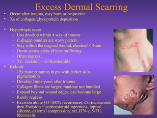 Excess Dermal Scarring
• Occur after trauma, may burn or be pruritic
• Xs of collagen/glycoprotein deposition
• Hypertropic scars
– Usu develop within 4 wks of trauma
– Collagen bundles are wavy pattern
– Stay within the original wound, elevated < 4mm
– Occur across areas of tension/flexing
– Often regress
– Tx: excision + corticosteroids
• Keloids
– 15x more common in pts with darker skin
pigmentation
– Develop 3mos-years after trauma
– Collagen fibers are larger, random/ not bundled
– Expand beyond wound edges, can become large
– Rarely regress
– Excision alone (45-100% recurrence). Corticosteroids
then Excision + corticosteroid injections, topical
silicone, external compression, xrt, IFN-γ, 5-FU,
bleomycin
 