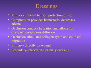 Dressings
• Mimics epithelial barrier, protection of site
• Compression provides hemostasis, decreases
edema
• Occlusion controls hydration and allows for
oxygenation/gaseous diffusion
• Occlusion stimulates collagen synth and epith cell
migration
• Primary- directly on wound
• Secondary- placed on a primary dressing
 