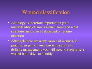Wound classification
• Aetiology is therefore important in your
understanding of how a wound arose and what
structures may also be damaged or require
attention
• Although there are many causes of wounds, in
practise, as part of your assessment prior to
definite management, you will need to categorise a
wound into “tidy” or “untidy”
 
