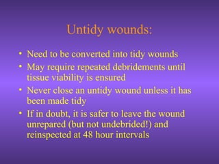 Untidy wounds:
• Need to be converted into tidy wounds
• May require repeated debridements until
tissue viability is ensured
• Never close an untidy wound unless it has
been made tidy
• If in doubt, it is safer to leave the wound
unrepared (but not undebrided!) and
reinspected at 48 hour intervals
 