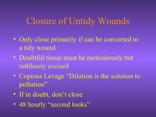 Closure of Untidy Wounds
• Only close primarily if can be converted to
a tidy wound
• Doubtful tissue must be meticulously but
ruthlessly excised
• Copious Levage “Dilution is the solution to
pollution”
• If in doubt, don’t close
• 48 hourly “second looks”
 
