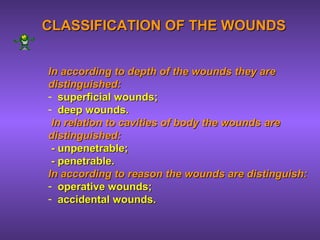CLASSIFICATION OF THE WOUNDSCLASSIFICATION OF THE WOUNDS
In according to depth of the wounds they areIn according to depth of the wounds they are
distinguished:distinguished:
- superficial wounds;superficial wounds;
- deep wounds.deep wounds.
In relation to cavities of body the woundsIn relation to cavities of body the wounds areare
distinguished:distinguished:
- unpenetrable;- unpenetrable;
- penetrable.- penetrable.
In according toIn according to reason the woundsreason the wounds areare distinguish:distinguish:
- operative wounds;operative wounds;
- accidental wounds.accidental wounds.
 