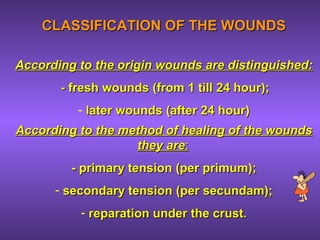 CLASSIFICATION OF THE WOUNDSCLASSIFICATION OF THE WOUNDS
According to the origin wounds are distinguished:According to the origin wounds are distinguished:
-- fresh woundsfresh wounds ((from 1 till 24 hourfrom 1 till 24 hour););
- later woundslater wounds ((after 24 hour)after 24 hour)
According to the method of healing of the woundsAccording to the method of healing of the wounds
they arethey are::
-- primary tensionprimary tension (per primum)(per primum);;
- secondary tensionsecondary tension (per secundam);(per secundam);
- reparation under the crust.reparation under the crust.
 