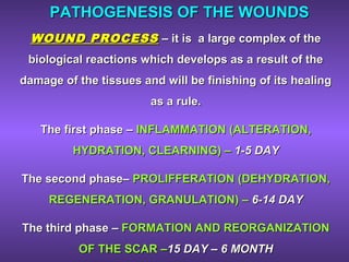 PATHOGENESIS OF THE WOUNDSPATHOGENESIS OF THE WOUNDS
WOUND PROCESSWOUND PROCESS –– it is a large complex of theit is a large complex of the
biological reactions which develops as a result of thebiological reactions which develops as a result of the
damage of the tissues and will be finishing of its healingdamage of the tissues and will be finishing of its healing
as a rule.as a rule.
The first phaseThe first phase –– INFLAMMATIONINFLAMMATION ((ALTERATIONALTERATION,,
HYDRATIONHYDRATION,, CLEARNINGCLEARNING)) –– 1-5 DAY1-5 DAY
The second phaseThe second phase–– PROLIFFERATIONPROLIFFERATION ((DEHYDRATIONDEHYDRATION,,
REGENERATIONREGENERATION,, GRANULATIONGRANULATION)) –– 6-14 DAY6-14 DAY
The third phaseThe third phase –– FORMATION AND REORGANIZATIONFORMATION AND REORGANIZATION
OF THE SCAR –OF THE SCAR –15 DAY – 6 MONTH15 DAY – 6 MONTH
 