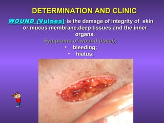 DETERMINATION AND CLINICDETERMINATION AND CLINIC
WOUND (WOUND ( Vulnea)Vulnea) is the damage of integrity of skinis the damage of integrity of skin
or mucus membrane,deep tissues and the inneror mucus membrane,deep tissues and the inner
organs.organs.
Symptoms of woundSymptoms of wound (local):(local):
• bleeding;bleeding;
• hiatus;hiatus;
• pain.pain.
 