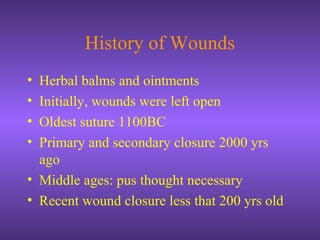 History of Wounds
• Herbal balms and ointments
• Initially, wounds were left open
• Oldest suture 1100BC
• Primary and secondary closure 2000 yrs
ago
• Middle ages: pus thought necessary
• Recent wound closure less that 200 yrs old
 