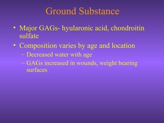 Ground Substance
• Major GAGs- hyularonic acid, chondroitin
sulfate
• Composition varies by age and location
– Decreased water with age
– GAGs increased in wounds, weight bearing
surfaces
 