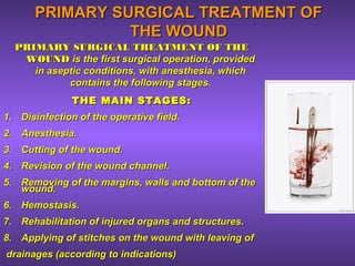 PRIMARY SURGICAL TREATMENT OFPRIMARY SURGICAL TREATMENT OF
THE WOUNDTHE WOUND
PRIMARY SURGICAL TREATMENT OF THEPRIMARY SURGICAL TREATMENT OF THE
WOUNDWOUND is the first surgical operation, providedis the first surgical operation, provided
in aseptic conditions, with anesthesia, whichin aseptic conditions, with anesthesia, which
contains the following stages.contains the following stages.
THE MAIN STAGES:THE MAIN STAGES:
1.1. Disinfection of the operative field.Disinfection of the operative field.
2.2. Anesthesia.Anesthesia.
3.3. Cutting of the wound.Cutting of the wound.
4.4. Revision of the wound channel.Revision of the wound channel.
5.5. Removing of the margins, walls and bottom of theRemoving of the margins, walls and bottom of the
wound.wound.
6.6. Hemostasis.Hemostasis.
7.7. Rehabilitation of injured organs and structures.Rehabilitation of injured organs and structures.
8.8. Applying of stitches on the wound with leaving ofApplying of stitches on the wound with leaving of
drainages (according to indications)drainages (according to indications)
 