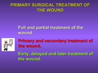 PRIMARY SURGICAL TREATMENT OFPRIMARY SURGICAL TREATMENT OF
THE WOUNDTHE WOUND
Full and partial treatment of theFull and partial treatment of the
wound.wound.
Primary and secondary treatment ofPrimary and secondary treatment of
the wound.the wound.
Early, delayed and later treatment ofEarly, delayed and later treatment of
the wound.the wound.
 
