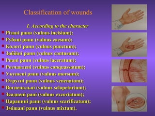 Classification of wounds
І.І. According to the characterAccording to the character
 Різані рани (Різані рани (vulnus incisium)vulnus incisium);;
 Рубані раниРубані рани (vulnus caesum)(vulnus caesum);;
 Колоті раниКолоті рани (vulnus punctum)(vulnus punctum);;
 Забійні раниЗабійні рани (vulnus contusum)(vulnus contusum);;
 Рвані раниРвані рани (vulnus laceratum)(vulnus laceratum);;
 РозчавленіРозчавлені (vulnus conquassatum)(vulnus conquassatum);;
 Укушені раниУкушені рани (vulnus morsum)(vulnus morsum);;
 Отруєні раниОтруєні рани (vulnus venenatum)(vulnus venenatum);;
 ВогнепальніВогнепальні (vulnus(vulnus sclopetarium)sclopetarium);;
 Зсаднені раніЗсаднені рані ((vulnus excoriatum)vulnus excoriatum);;
 Царапині раниЦарапині рани (vulnus scarificatum)(vulnus scarificatum);;
 Змішані раниЗмішані рани (vulnus mixtum)(vulnus mixtum)..
 