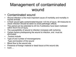 Management of contaminated
wound
• Contaminated wound
• Wound infection is the most important cause of morbidity and mortality in
injured animals
• A fresh wound gets contaminated beyond 4-5 hrs of injury. All measures to
check infection should be taken to avoid pathologic effects.
• This period can be extended to 24 hrs if antibiotics have been instituted
within first 6 hrs of injury.
• The susceptibility of wound to infection increases with ischemia.
• Certain factors predisposing the wound to infection, and must be
eliminated.
• Factors include
• Type of and number of microorganisms
Type and location of the wound
• Blood flow to the wound site
• Presence of foreign material or dead tissue at the wound site.
• Cont….
 