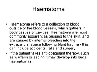 Haematoma
• Haematoma refers to a collection of blood
outside of the blood vessels, which gathers in
body tissues or cavities. Haematoma are most
commonly apparent as bruising to the skin, and
are caused by internal bleeding into the
extracellular space following blunt trauma - this
can include accidents, falls and surgery.
• If the patient takes anti-coagulant therapy, such
as warfarin or aspirin it may develop into large
haematomas
 