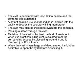 • The cyst is punctured with inoculation needle and the
contents are evacuated
• A irritant solution like tincture iodine is injected into the
cavity to destroy the secretary lining membrane.
• The cyst may also be incised to evacuate the contents.
• Passing a seton through the cyst
• Excision of the cyst is the best method of treatment
when it is practicable.The cyst is isolated from the
surrounding tissues by dissecting around it and is
removed just like a tumor.
• When the cyst is very large and deep seated it might be
desirable to open the cyst before dissecting it.
 