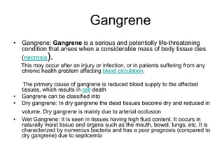 Gangrene
• Gangrene: Gangrene is a serious and potentially life-threatening
condition that arises when a considerable mass of body tissue dies
(necrosis).
This may occur after an injury or infection, or in patients suffering from any
chronic health problem affecting blood circulation.
The primary cause of gangrene is reduced blood supply to the affected
tissues, which results in cell death
• Gangrene can be classified into
• Dry gangrene: In dry gangrene the dead tissues become dry and reduced in
volume. Dry gangrene is mainly due to arterial occlusion
• Wet Gangrene: It is seen in tissues having high fluid content. It occurs in
naturally moist tissue and organs such as the mouth, bowel, lungs, etc. It is
characterized by numerous bacteria and has a poor prognosis (compared to
dry gangrene) due to septicemia
 