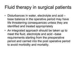 Fluid therapy in surgical patients
• Disturbances in water, electrolyte and acid –
base balance in the operative period may have
life threatening consequences unless they are
identified and treated appropriately
• An integrated approach should be taken up to
meet the fluid, electrolyte and acid –base
requirements starting from the preoperative
period and carried into the post operative period
to avoid morbidity and mortality.
 